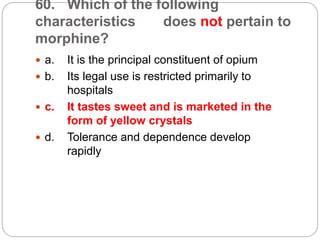 60. Which of the following
characteristics does not pertain to
morphine?
 a. It is the principal constituent of opium
 b. Its legal use is restricted primarily to
hospitals
 c. It tastes sweet and is marketed in the
form of yellow crystals
 d. Tolerance and dependence develop
rapidly
 