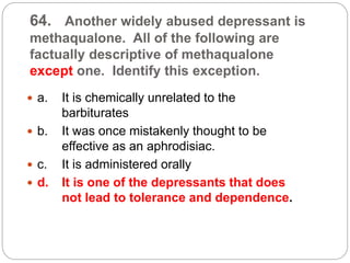 64. Another widely abused depressant is
methaqualone. All of the following are
factually descriptive of methaqualone
except one. Identify this exception.
 a. It is chemically unrelated to the
barbiturates
 b. It was once mistakenly thought to be
effective as an aphrodisiac.
 c. It is administered orally
 d. It is one of the depressants that does
not lead to tolerance and dependence.
 