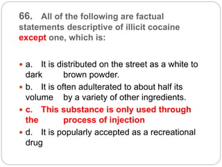 66. All of the following are factual
statements descriptive of illicit cocaine
except one, which is:
 a. It is distributed on the street as a white to
dark brown powder.
 b. It is often adulterated to about half its
volume by a variety of other ingredients.
 c. This substance is only used through
the process of injection
 d. It is popularly accepted as a recreational
drug
 