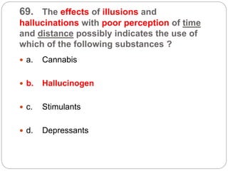 69. The effects of illusions and
hallucinations with poor perception of time
and distance possibly indicates the use of
which of the following substances ?
 a. Cannabis
 b. Hallucinogen
 c. Stimulants
 d. Depressants
 