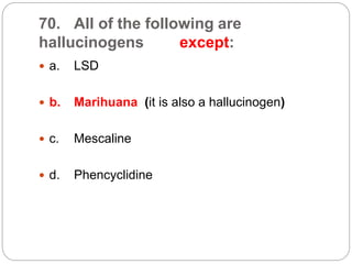 70. All of the following are
hallucinogens except:
 a. LSD
 b. Marihuana (it is also a hallucinogen)
 c. Mescaline
 d. Phencyclidine
 