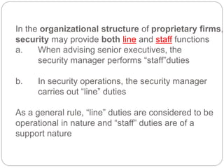 In the organizational structure of proprietary firms,
security may provide both line and staff functions
a. When advising senior executives, the
security manager performs “staff”duties
b. In security operations, the security manager
carries out “line” duties
As a general rule, “line” duties are considered to be
operational in nature and “staff” duties are of a
support nature
 