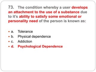 73. The condition whereby a user develops
an attachment to the use of a substance due
to it’s ability to satisfy some emotional or
personality need of the person is known as:
 a. Tolerance
 b. Physical dependence
 c. Addiction
 d. Psychological Dependence
 