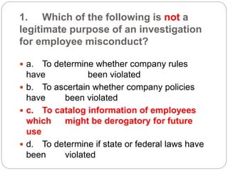 1. Which of the following is not a
legitimate purpose of an investigation
for employee misconduct?
 a. To determine whether company rules
have been violated
 b. To ascertain whether company policies
have been violated
 c. To catalog information of employees
which might be derogatory for future
use
 d. To determine if state or federal laws have
been violated
 