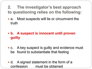 2. The investigator’s best approach
to questioning relies on the following:
 a. Most suspects will lie or circumvent the
truth
 b. A suspect is innocent until proven
guilty
 c. A key suspect is guilty and evidence must
be found to substantiate that feeling
 d. A signed statement in the form of a
confession must be obtained
 