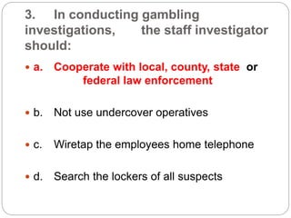 3. In conducting gambling
investigations, the staff investigator
should:
 a. Cooperate with local, county, state or
federal law enforcement
 b. Not use undercover operatives
 c. Wiretap the employees home telephone
 d. Search the lockers of all suspects
 