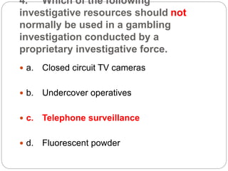 4. Which of the following
investigative resources should not
normally be used in a gambling
investigation conducted by a
proprietary investigative force.
 a. Closed circuit TV cameras
 b. Undercover operatives
 c. Telephone surveillance
 d. Fluorescent powder
 