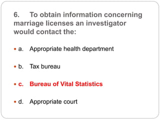 6. To obtain information concerning
marriage licenses an investigator
would contact the:
 a. Appropriate health department
 b. Tax bureau
 c. Bureau of Vital Statistics
 d. Appropriate court
 