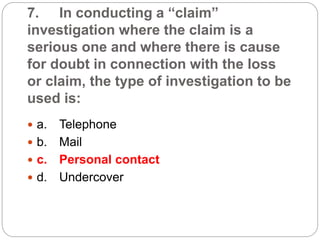 7. In conducting a “claim”
investigation where the claim is a
serious one and where there is cause
for doubt in connection with the loss
or claim, the type of investigation to be
used is:
 a. Telephone
 b. Mail
 c. Personal contact
 d. Undercover
 