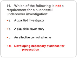 11. Which of the following is not a
requirement for a successful
undercover investigation:
 a. A qualified investigator
 b. A plausible cover story
 c. An effective control scheme
 d. Developing necessary evidence for
prosecution
 