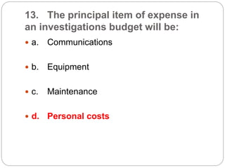 13. The principal item of expense in
an investigations budget will be:
 a. Communications
 b. Equipment
 c. Maintenance
 d. Personal costs
 