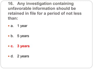 16. Any investigation containing
unfavorable information should be
retained in file for a period of not less
than:
 a. 1 year
 b. 5 years
 c. 3 years
 d. 2 years
 