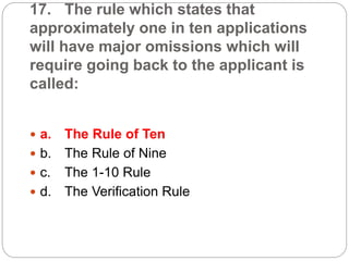 17. The rule which states that
approximately one in ten applications
will have major omissions which will
require going back to the applicant is
called:
 a. The Rule of Ten
 b. The Rule of Nine
 c. The 1-10 Rule
 d. The Verification Rule
 