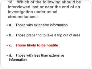 18. Which of the following should be
interviewed last or near the end of an
investigation under usual
circumstances:
 a. Those with extensive information
 b. Those preparing to take a trip out of area
 c. Those likely to be hostile
 d. Those with less than extensive
information
 