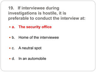 19. If interviewee during
investigations is hostile, it is
preferable to conduct the interview at:
 a. The security office
 b. Home of the interviewee
 c. A neutral spot
 d. In an automobile
 