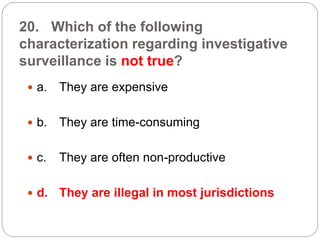 20. Which of the following
characterization regarding investigative
surveillance is not true?
 a. They are expensive
 b. They are time-consuming
 c. They are often non-productive
 d. They are illegal in most jurisdictions
 