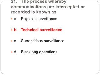 21. The process whereby
communications are intercepted or
recorded is known as:
 a. Physical surveillance
 b. Technical surveillance
 c. Surreptitious surveillance
 d. Black bag operations
 