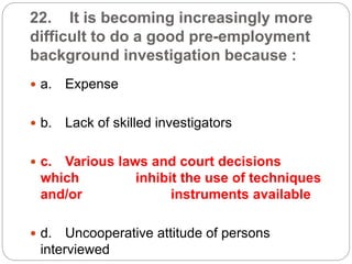 22. It is becoming increasingly more
difficult to do a good pre-employment
background investigation because :
 a. Expense
 b. Lack of skilled investigators
 c. Various laws and court decisions
which inhibit the use of techniques
and/or instruments available
 d. Uncooperative attitude of persons
interviewed
 