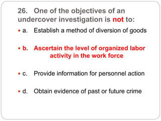 26. One of the objectives of an
undercover investigation is not to:
 a. Establish a method of diversion of goods
 b. Ascertain the level of organized labor
activity in the work force
 c. Provide information for personnel action
 d. Obtain evidence of past or future crime
 