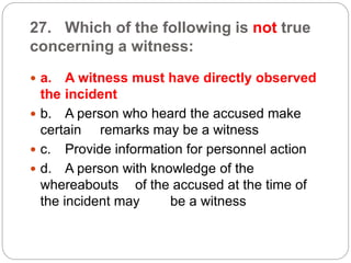 27. Which of the following is not true
concerning a witness:
 a. A witness must have directly observed
the incident
 b. A person who heard the accused make
certain remarks may be a witness
 c. Provide information for personnel action
 d. A person with knowledge of the
whereabouts of the accused at the time of
the incident may be a witness
 
