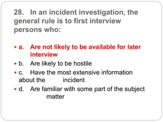 28. In an incident investigation, the
general rule is to first interview
persons who:
 a. Are not likely to be available for later
interview
 b. Are likely to be hostile
 c. Have the most extensive information
about the incident
 d. Are familiar with some part of the subject
matter
 
