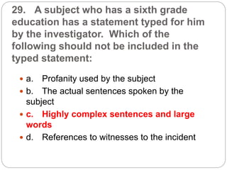29. A subject who has a sixth grade
education has a statement typed for him
by the investigator. Which of the
following should not be included in the
typed statement:
 a. Profanity used by the subject
 b. The actual sentences spoken by the
subject
 c. Highly complex sentences and large
words
 d. References to witnesses to the incident
 