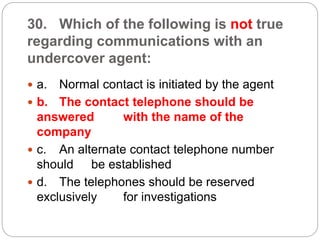 30. Which of the following is not true
regarding communications with an
undercover agent:
 a. Normal contact is initiated by the agent
 b. The contact telephone should be
answered with the name of the
company
 c. An alternate contact telephone number
should be established
 d. The telephones should be reserved
exclusively for investigations
 