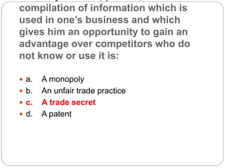compilation of information which is
used in one’s business and which
gives him an opportunity to gain an
advantage over competitors who do
not know or use it is:
 a. A monopoly
 b. An unfair trade practice
 c. A trade secret
 d. A patent
 