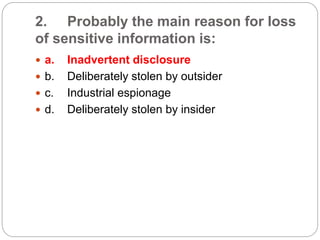 2. Probably the main reason for loss
of sensitive information is:
 a. Inadvertent disclosure
 b. Deliberately stolen by outsider
 c. Industrial espionage
 d. Deliberately stolen by insider
 