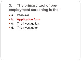 3. The primary tool of pre-
employment screening is the:
 a. Interview
 b. Application form
 c. The investigation
 d. The investigator
 