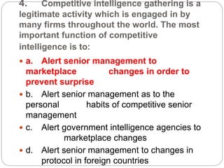 4. Competitive intelligence gathering is a
legitimate activity which is engaged in by
many firms throughout the world. The most
important function of competitive
intelligence is to:
 a. Alert senior management to
marketplace changes in order to
prevent surprise
 b. Alert senior management as to the
personal habits of competitive senior
management
 c. Alert government intelligence agencies to
marketplace changes
 d. Alert senior management to changes in
protocol in foreign countries
 
