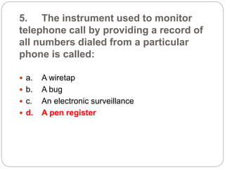 5. The instrument used to monitor
telephone call by providing a record of
all numbers dialed from a particular
phone is called:
 a. A wiretap
 b. A bug
 c. An electronic surveillance
 d. A pen register
 