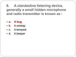 6. A clandestine listening device,
generally a small hidden microphone
and radio transmitter is known as :
 a. A bug
 b. A wiretap
 c. A tempest
 d. A beeper
 