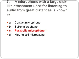 7. A microphone with a large disk-
like attachment used for listening to
audio from great distances is known
as:
 a. Contact microphone
 b. Spike microphone
 c. Parabolic microphone
 d. Moving coil microphone
 