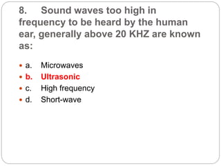 8. Sound waves too high in
frequency to be heard by the human
ear, generally above 20 KHZ are known
as:
 a. Microwaves
 b. Ultrasonic
 c. High frequency
 d. Short-wave
 