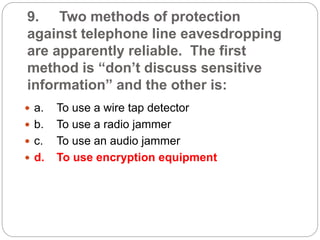 9. Two methods of protection
against telephone line eavesdropping
are apparently reliable. The first
method is “don’t discuss sensitive
information” and the other is:
 a. To use a wire tap detector
 b. To use a radio jammer
 c. To use an audio jammer
 d. To use encryption equipment
 