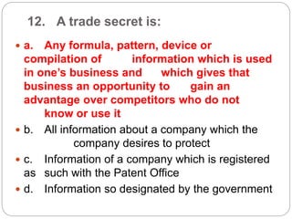 12. A trade secret is:
 a. Any formula, pattern, device or
compilation of information which is used
in one’s business and which gives that
business an opportunity to gain an
advantage over competitors who do not
know or use it
 b. All information about a company which the
company desires to protect
 c. Information of a company which is registered
as such with the Patent Office
 d. Information so designated by the government
 