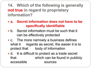 14. Which of the following is generally
not true in regard to proprietary
information?
 a. Secret information does not have to be
specifically identifiable
 b. Secret information must be such that it
can be effectively protected
 c. The more narrowly a business defines
what it regards as secret, the easier it is to
protect that body of information
 d. It is difficult to protect as a trade secret
that which can be found in publicly
accessible sources
 