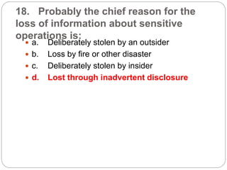 18. Probably the chief reason for the
loss of information about sensitive
operations is:
 a. Deliberately stolen by an outsider
 b. Loss by fire or other disaster
 c. Deliberately stolen by insider
 d. Lost through inadvertent disclosure
 