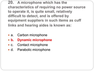 20. A microphone which has the
characteristics of requiring no power source
to operate it, is quite small, relatively
difficult to detect, and is offered by
equipment suppliers in such items as cuff
links and hearing aides is known as:
 a. Carbon microphone
 b. Dynamic microphone
 c. Contact microphone
 d. Parabolic microphone
 