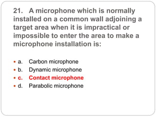 21. A microphone which is normally
installed on a common wall adjoining a
target area when it is impractical or
impossible to enter the area to make a
microphone installation is:
 a. Carbon microphone
 b. Dynamic microphone
 c. Contact microphone
 d. Parabolic microphone
 