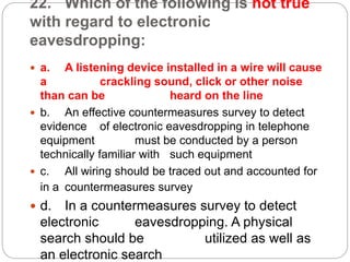 22. Which of the following is not true
with regard to electronic
eavesdropping:
 a. A listening device installed in a wire will cause
a crackling sound, click or other noise
than can be heard on the line
 b. An effective countermeasures survey to detect
evidence of electronic eavesdropping in telephone
equipment must be conducted by a person
technically familiar with such equipment
 c. All wiring should be traced out and accounted for
in a countermeasures survey
 d. In a countermeasures survey to detect
electronic eavesdropping. A physical
search should be utilized as well as
an electronic search
 