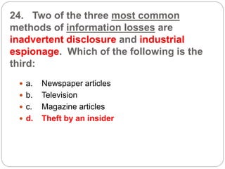 24. Two of the three most common
methods of information losses are
inadvertent disclosure and industrial
espionage. Which of the following is the
third:
 a. Newspaper articles
 b. Television
 c. Magazine articles
 d. Theft by an insider
 