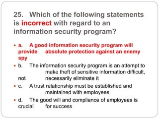 25. Which of the following statements
is incorrect with regard to an
information security program?
 a. A good information security program will
provide absolute protection against an enemy
spy
 b. The information security program is an attempt to
make theft of sensitive information difficult,
not necessarily eliminate it
 c. A trust relationship must be established and
maintained with employees
 d. The good will and compliance of employees is
crucial for success
 