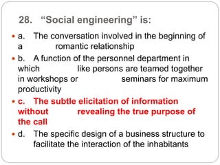 28. “Social engineering” is:
 a. The conversation involved in the beginning of
a romantic relationship
 b. A function of the personnel department in
which like persons are teamed together
in workshops or seminars for maximum
productivity
 c. The subtle elicitation of information
without revealing the true purpose of
the call
 d. The specific design of a business structure to
facilitate the interaction of the inhabitants
 