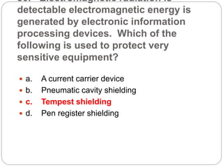 30. Electromagnetic radiation is
detectable electromagnetic energy is
generated by electronic information
processing devices. Which of the
following is used to protect very
sensitive equipment?
 a. A current carrier device
 b. Pneumatic cavity shielding
 c. Tempest shielding
 d. Pen register shielding
 