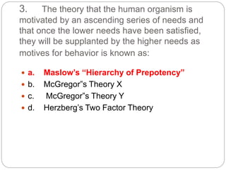 3. The theory that the human organism is
motivated by an ascending series of needs and
that once the lower needs have been satisfied,
they will be supplanted by the higher needs as
motives for behavior is known as:
 a. Maslow’s “Hierarchy of Prepotency”
 b. McGregor”s Theory X
 c. McGregor”s Theory Y
 d. Herzberg’s Two Factor Theory
 