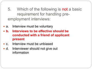5. Which of the following is not a basic
requirement for handling pre-
employment interviews:
 a. Interview must be voluntary
 b. Interviews to be effective should be
conducted with a friend of applicant
present
 c. Interview must be unbiased
 d. Interviewer should not give out
information
 