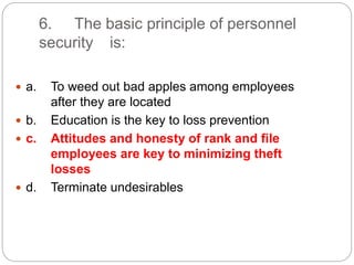 6. The basic principle of personnel
security is:
 a. To weed out bad apples among employees
after they are located
 b. Education is the key to loss prevention
 c. Attitudes and honesty of rank and file
employees are key to minimizing theft
losses
 d. Terminate undesirables
 