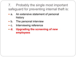 7. Probably the single most important
safeguard for preventing internal theft is:
 a. An extensive statement of personal
history
 b. The personal interview
 c. Interviewing reference
 d. Upgrading the screening of new
employees
 